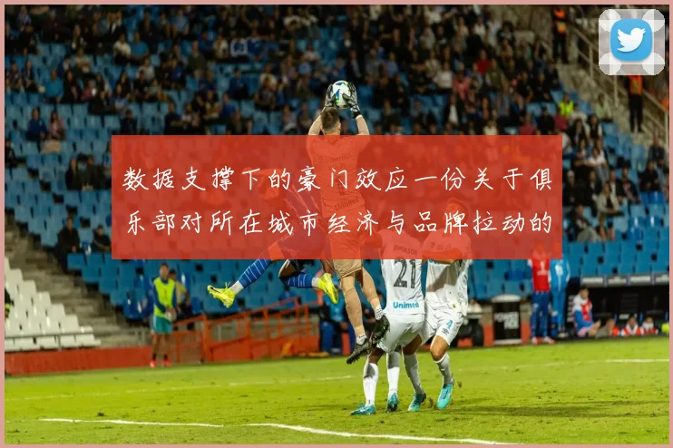 数据支撑下的豪门效应一份关于俱乐部对所在城市经济与品牌拉动的严密分析报告