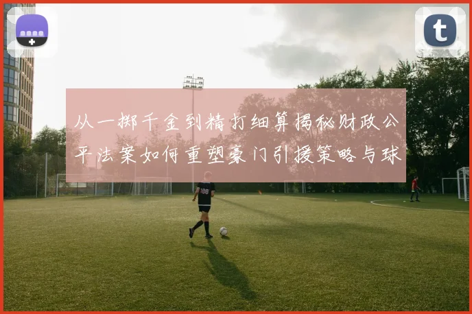 从一掷千金到精打细算揭秘财政公平法案如何重塑豪门引援策略与球队命运